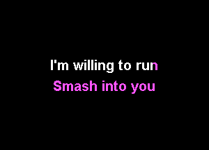 I'm willing to run

Smash into you