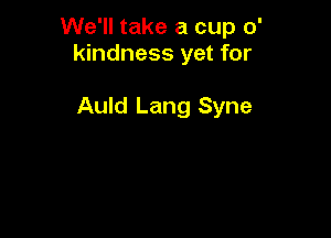 We'll take a cup 0'
kindness yet for

Auld Lang Syne