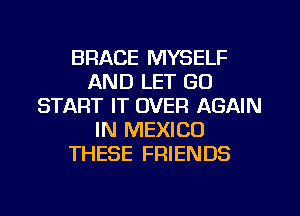 BRACE MYSELF
AND LET GU
START IT OVER AGAIN
IN MEXICO
THESE FRIENDS