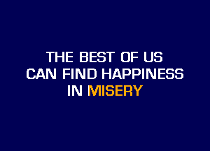 THE BEST OF US
CAN FIND HAPPINESS

IN MISERY