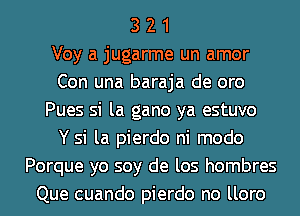 3 2 1
Voy a jugarme un amor
Con una baraja de oro
Pues si la gano ya estuvo
Y si la pierdo ni modo
Porque yo soy de los hombres
Que cuando pierdo no lloro