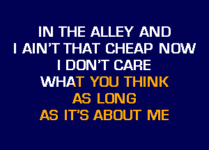 IN THE ALLEY AND
I AIN'T THAT CHEAP NOW
I DON'T CARE
WHAT YOU THINK
AS LONG
AS IT'S ABOUT ME