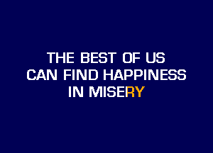 THE BEST OF US
CAN FIND HAPPINESS

IN MISERY