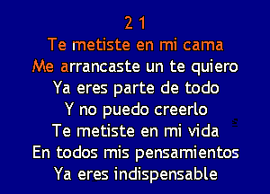 2 1

Te metiste en mi cama
Me arrancaste un te quiero

Ya eres parte de todo

Y no puedo creerlo

Te metiste en mi Vida
En todos mis pensamientos

Ya eres indispensable