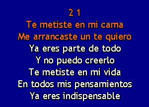 2 1

Te metiste en mi cama
Me arrancaste un te quiero

Ya eres parte de todo

Y no puedo creerlo

Te metiste en mi Vida
En todos mis pensamientos

Ya eres indispensable