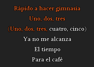 Rzipido a hacer giInnasia
U110, dos, tres
(U110, dos, tres, cuatro, Cinco)
Ya no me alcanza
E1 tiempo

Para e1 caft5.