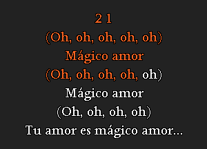 2 1
(Oh, oh, oh, oh, oh)
Mz'lgico amor
(Oh, oh, oh, oh, oh)
Magico amor
(Oh, oh, oh, oh)
Tu amor es mz'lgico amor...
