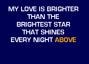 MY LOVE IS BRIGHTER
THAN THE
BRIGHTEST STAR
THAT SHINES
EVERY NIGHT ABOVE