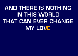 AND THERE IS NOTHING
IN THIS WORLD
THAT CAN EVER CHANGE
MY LOVE