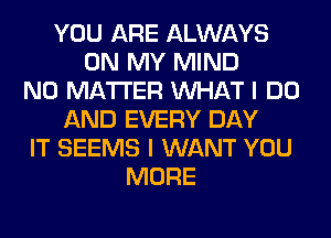 YOU ARE ALWAYS
ON MY MIND
NO MATTER WHAT I DO
AND EVERY DAY
IT SEEMS I WANT YOU
MORE