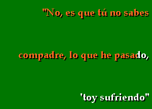 No, es que tt'l no sabes

compadre, lo que he pasado,

'toy sufriendo