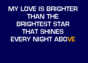 MY LOVE IS BRIGHTER
THAN THE
BRIGHTEST STAR
THAT SHINES
EVERY NIGHT ABOVE