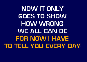 NOW IT ONLY
GOES TO SHOW
HOW WRONG
WE ALL CAN BE
FOR NOWI HAVE
TO TELL YOU EVERY DAY