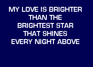 MY LOVE IS BRIGHTER
THAN THE
BRIGHTEST STAR
THAT SHINES
EVERY NIGHT ABOVE