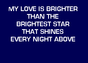 MY LOVE IS BRIGHTER
THAN THE
BRIGHTEST STAR
THAT SHINES
EVERY NIGHT ABOVE