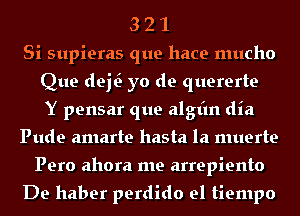 3 2 1
Si supieras que hace mucho
Que del? yo de quererte
Y pensar que algt'm dia
Pude amarte hasta la muerte
Pero ahora me arrepiento

De haber perdido el tiempo