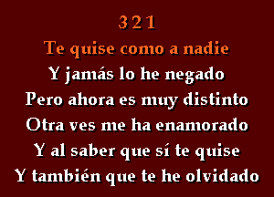 3 2 1
Te quise como a nadie
Y jamais 10 he negado
Pero ahora es muy distinto
Otra ves me ha enamorado
Y al saber que si te quise

Y tambKn que te he olvidado