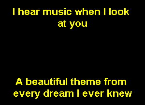 I hear music when I look
at you

A beautiful theme from
every dream I ever knew