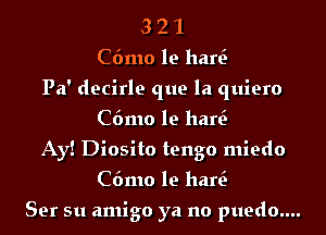 3 2 1
C6mo le hen?
Pa' decirle que la quiero
C6mo le hen?
Ay! Diosito tengo miedo
C6mo le hen?

Ser su amigo ya no puedo....