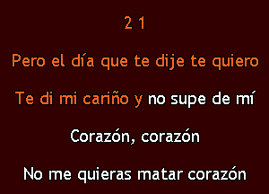 2 1
Pero el dl'a que te dije te quiero
Te di mi carifio y no supe de ml'
Corazdn, corazdn

No me quieras matar corazdn