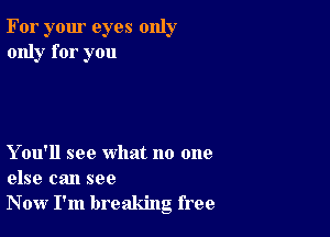 For your eyes only
only for you

Y ou'll see what no one
else can see
Now I'm breaking free