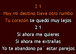 2 1
Hoy mi destino lleva otro rumbo
Tu corazdn se quedc') muy lejos
2 1
Si ahora me quieres
Si ahora me extrafias
Yo te abandono pa' estar parejos