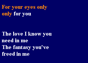 For your eyes only
only for you

The love I know you
need in me

The fantasy you've
freed in me
