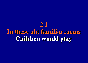 21

In these old familiar rooms
Children would play