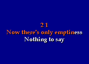 21

Now there's only emptiness
Nothing to say