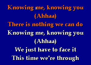 Knowing me, knowing you
(Ahhaa)

There is nothing we can do
Knowing me, knowing you
(Ahhaa)

We just have to face it

This time we're through