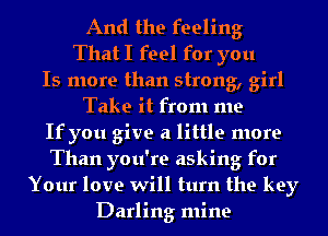 And the feeling
That I feel for you

Is more than strong, girl

Take it from me
If you give a little more
Than you're asking for

Your love will turn the key
Darling mine