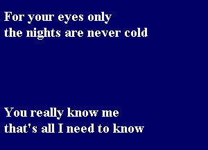 For your eyes only
the nights are never cold

You really know me
that's all I need to know