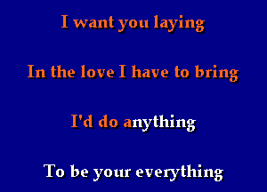 I want you laying
In the love I have to bring

I'd do anything

To be your everything