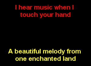 I hear music when I
touch your hand

A beautiful melody from
one enchanted land