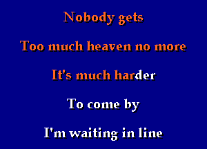 Nobody gets
Too much heaven no more
It's much harder

To come by

I'm waiting in line