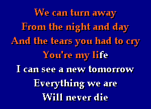 We can turn away
From the night and day
And the tears you had to cry
You're my life
I can see a new tomorrow

Everything we are
Will never die