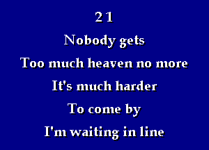 2 1
Nobody gets
Too much heaven no more
It's much harder

To come by

I'm waiting in line