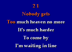 2 1
Nobody gets
Too much heaven no more
It's much harder

To come by

I'm waiting in line