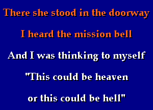 There she stood in the doorway
I heard the mission bell
And I was thinking to myself
This could be heaven

or this could be hell