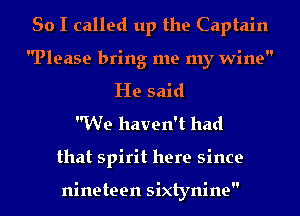 So I called up the Captain

Please bring me my wine

He said
We haven't had
that spirit here since

nineteen sixtynine