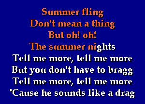 Summer fling

Don't mean a thing

But oh! oh!

The summer nights
Tell me more, tell me more
But you don't have to bragg
Tell me more, tell me more
'Cause he sounds like a drag