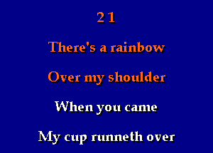 2 1
There's a rainbow
Over my shoulder

When you came

INIy cup runneth over