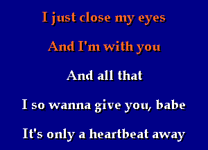 I just close my eyes
And I'm with you

And all that

I so wanna give you, babe

It's only a heartbeat away