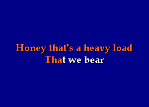 Honey that's a heavy load

That we bear