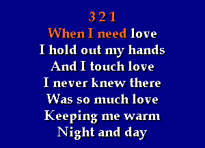 3 2 1
When I need love
I hold out my hands
And I touch love
I never knew there
Was so much love

Keeping me warm
Night and day l