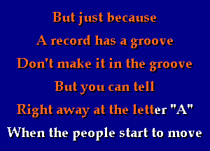 But just because
A record has a groove
Don't make it in the groove
But you can tell

Right away at the letter A
When the people start to move