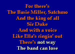 For there's

The Basie IVIiller, Satchmo
And the king of all
Sir Duke
And with a voice
Like Ella's ringin' out
There's not way
The band can lose
