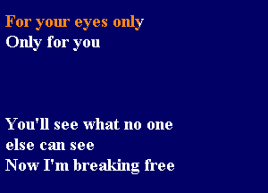 For your eyes only
Only for you

Y ou'll see what no one
else can see
Now I'm breaking free