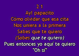 2 1
Ay! papacito
C6mo olvidar que esa cita
Nos uniera a la primera
Sabes que te quiero
(Sabes que te quiero)

Pues entonces yo aquf te quiero
Oh sf