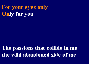 For your eyes only
Only for you

The passions that collide in me
the wild abandoned side of me